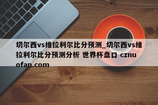 切尔西vs维拉利尔比分预测_切尔西vs维拉利尔比分预测分析 世界杯盘口 cznuofan.com
