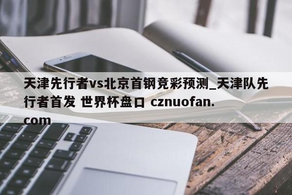 天津先行者vs北京首钢竞彩预测_天津队先行者首发 世界杯盘口 cznuofan.com