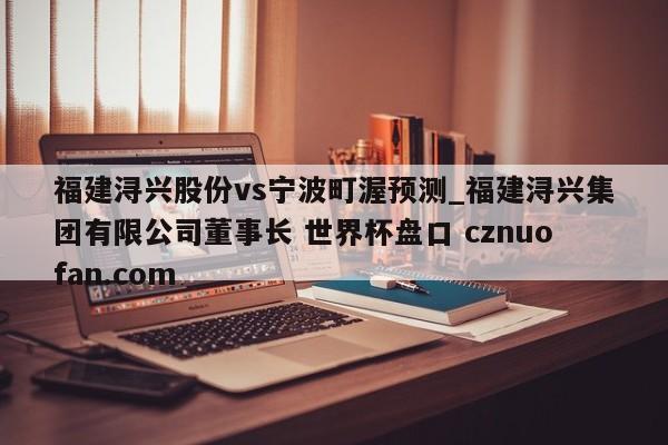福建浔兴股份vs宁波町渥预测_福建浔兴集团有限公司董事长 世界杯盘口 cznuofan.com
