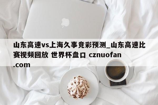 山东高速vs上海久事竞彩预测_山东高速比赛视频回放 世界杯盘口 cznuofan.com