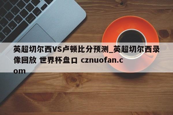 英超切尔西VS卢顿比分预测_英超切尔西录像回放 世界杯盘口 cznuofan.com