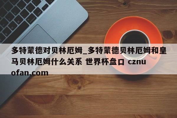 多特蒙德对贝林厄姆_多特蒙德贝林厄姆和皇马贝林厄姆什么关系 世界杯盘口 cznuofan.com