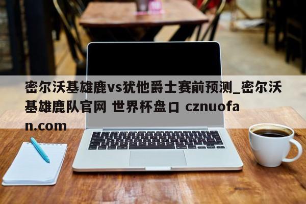 密尔沃基雄鹿vs犹他爵士赛前预测_密尔沃基雄鹿队官网 世界杯盘口 cznuofan.com