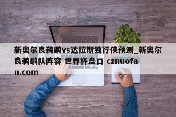 新奥尔良鹈鹕vs达拉斯独行侠预测_新奥尔良鹈鹕队阵容 世界杯盘口 cznuofan.com