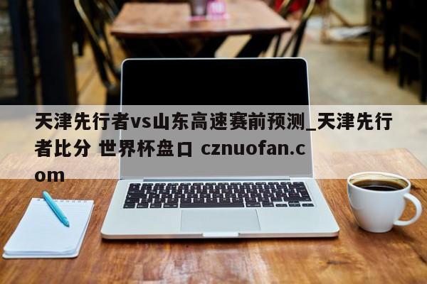 天津先行者vs山东高速赛前预测_天津先行者比分 世界杯盘口 cznuofan.com