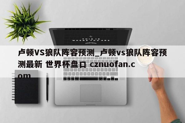 卢顿VS狼队阵容预测_卢顿vs狼队阵容预测最新 世界杯盘口 cznuofan.com