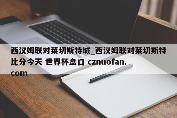 西汉姆联对莱切斯特城_西汉姆联对莱切斯特比分今天 世界杯盘口 cznuofan.com