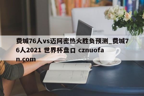 费城76人vs迈阿密热火胜负预测_费城76人2021 世界杯盘口 cznuofan.com