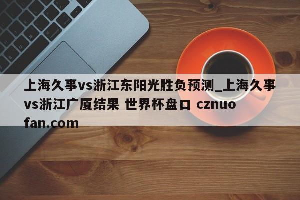 上海久事vs浙江东阳光胜负预测_上海久事vs浙江广厦结果 世界杯盘口 cznuofan.com
