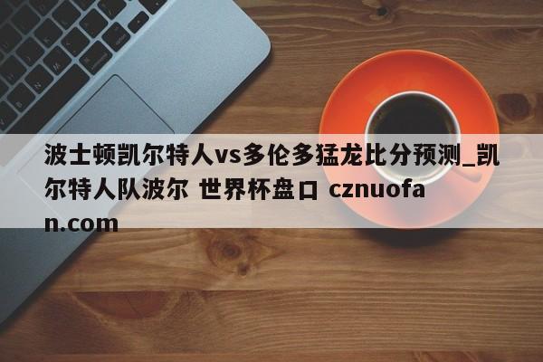 波士顿凯尔特人vs多伦多猛龙比分预测_凯尔特人队波尔 世界杯盘口 cznuofan.com