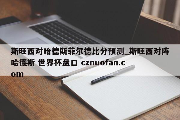 斯旺西对哈德斯菲尔德比分预测_斯旺西对阵哈德斯 世界杯盘口 cznuofan.com