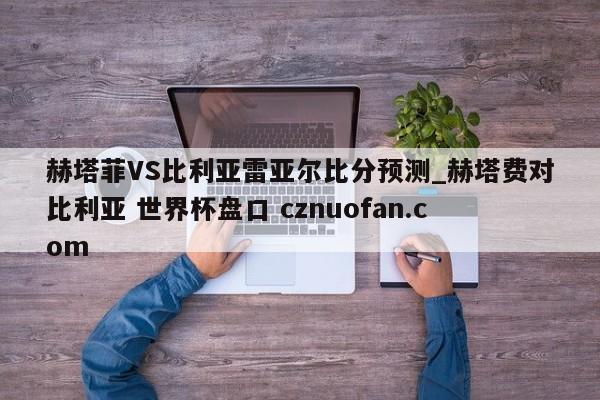 赫塔菲VS比利亚雷亚尔比分预测_赫塔费对比利亚 世界杯盘口 cznuofan.com