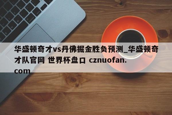 华盛顿奇才vs丹佛掘金胜负预测_华盛顿奇才队官网 世界杯盘口 cznuofan.com