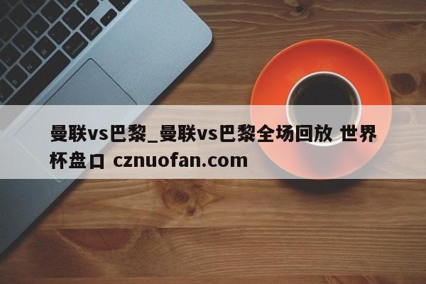 曼联vs巴黎_曼联vs巴黎全场回放 世界杯盘口 cznuofan.com