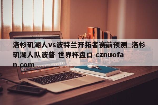 洛杉矶湖人vs波特兰开拓者赛前预测_洛杉矶湖人队波普 世界杯盘口 cznuofan.com