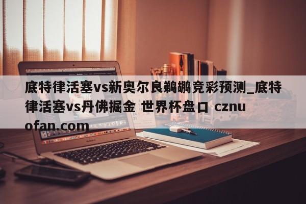 底特律活塞vs新奥尔良鹈鹕竞彩预测_底特律活塞vs丹佛掘金 世界杯盘口 cznuofan.com