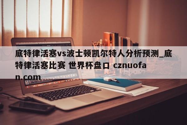 底特律活塞vs波士顿凯尔特人分析预测_底特律活塞比赛 世界杯盘口 cznuofan.com