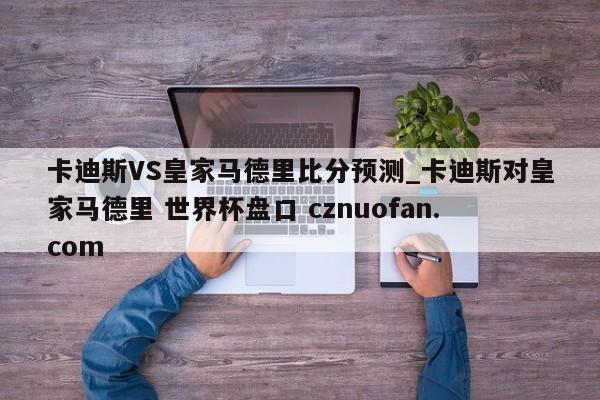 卡迪斯VS皇家马德里比分预测_卡迪斯对皇家马德里 世界杯盘口 cznuofan.com