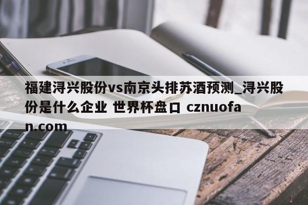 福建浔兴股份vs南京头排苏酒预测_浔兴股份是什么企业 世界杯盘口 cznuofan.com