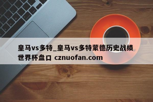 皇马vs多特_皇马vs多特蒙德历史战绩 世界杯盘口 cznuofan.com