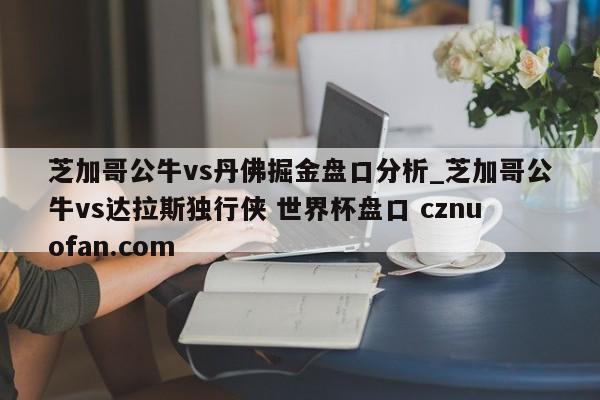 芝加哥公牛vs丹佛掘金盘口分析_芝加哥公牛vs达拉斯独行侠 世界杯盘口 cznuofan.com