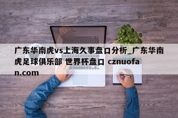 广东华南虎vs上海久事盘口分析_广东华南虎足球俱乐部 世界杯盘口 cznuofan.com