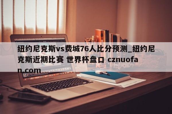 纽约尼克斯vs费城76人比分预测_纽约尼克斯近期比赛 世界杯盘口 cznuofan.com