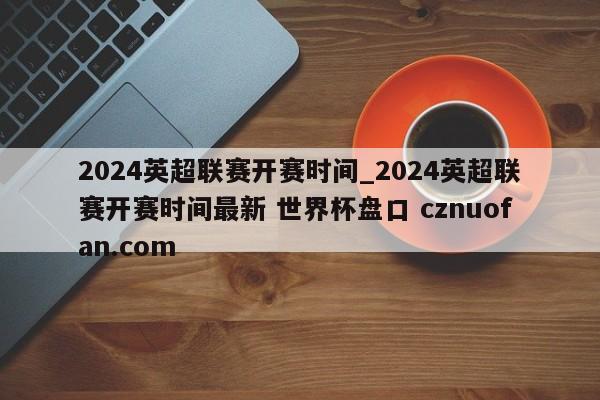2024英超联赛开赛时间_2024英超联赛开赛时间最新 世界杯盘口 cznuofan.com