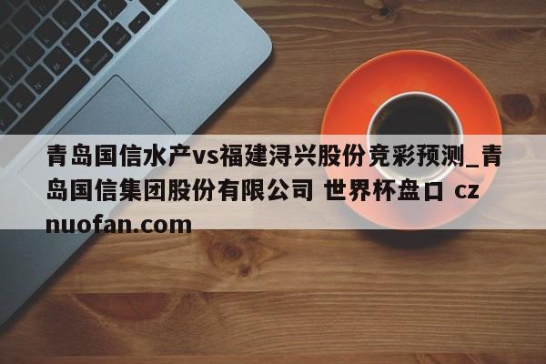 青岛国信水产vs福建浔兴股份竞彩预测_青岛国信集团股份有限公司 世界杯盘口 cznuofan.com