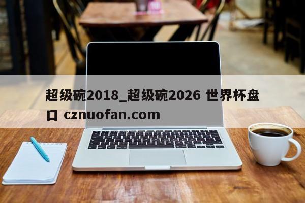 超级碗2018_超级碗2026 世界杯盘口 cznuofan.com