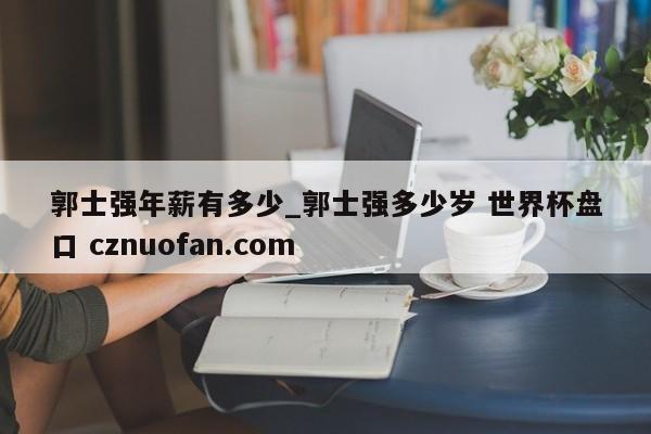 郭士强年薪有多少_郭士强多少岁 世界杯盘口 cznuofan.com