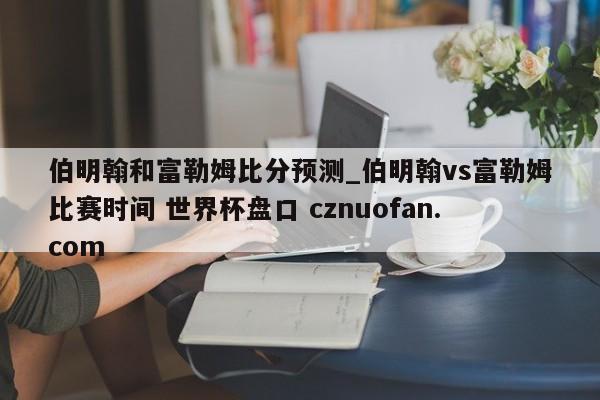 伯明翰和富勒姆比分预测_伯明翰vs富勒姆比赛时间 世界杯盘口 cznuofan.com