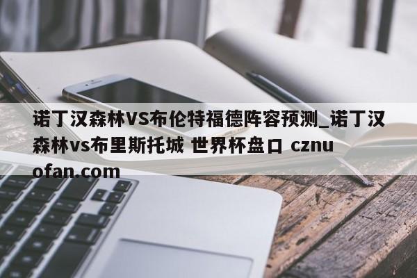 诺丁汉森林VS布伦特福德阵容预测_诺丁汉森林vs布里斯托城 世界杯盘口 cznuofan.com