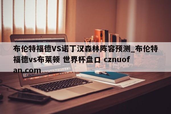 布伦特福德VS诺丁汉森林阵容预测_布伦特福德vs布莱顿 世界杯盘口 cznuofan.com