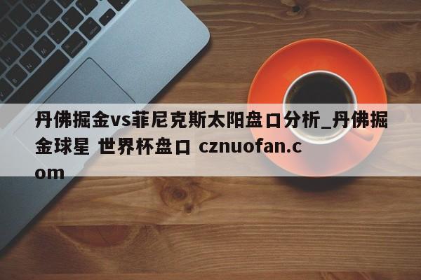 丹佛掘金vs菲尼克斯太阳盘口分析_丹佛掘金球星 世界杯盘口 cznuofan.com