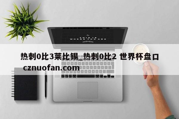 热刺0比3莱比锡_热刺0比2 世界杯盘口 cznuofan.com