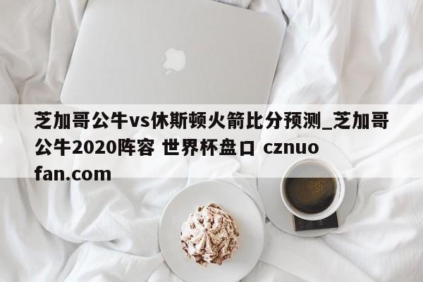 芝加哥公牛vs休斯顿火箭比分预测_芝加哥公牛2020阵容 世界杯盘口 cznuofan.com