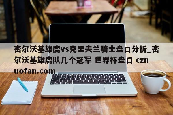 密尔沃基雄鹿vs克里夫兰骑士盘口分析_密尔沃基雄鹿队几个冠军 世界杯盘口 cznuofan.com