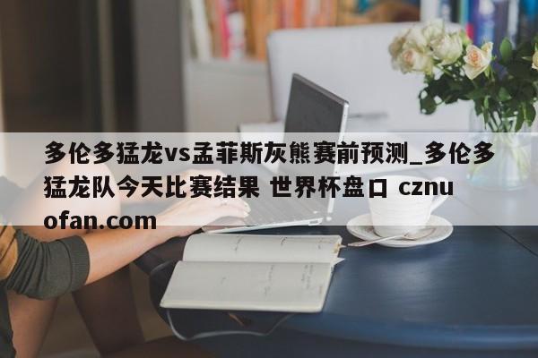 多伦多猛龙vs孟菲斯灰熊赛前预测_多伦多猛龙队今天比赛结果 世界杯盘口 cznuofan.com