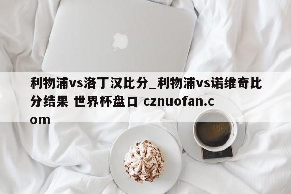 利物浦vs洛丁汉比分_利物浦vs诺维奇比分结果 世界杯盘口 cznuofan.com