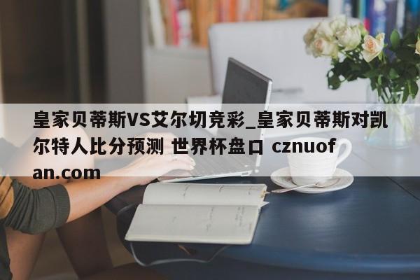 皇家贝蒂斯VS艾尔切竞彩_皇家贝蒂斯对凯尔特人比分预测 世界杯盘口 cznuofan.com