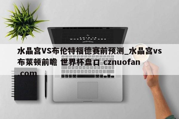 水晶宫VS布伦特福德赛前预测_水晶宫vs布莱顿前瞻 世界杯盘口 cznuofan.com