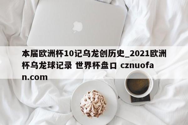 本届欧洲杯10记乌龙创历史_2021欧洲杯乌龙球记录 世界杯盘口 cznuofan.com