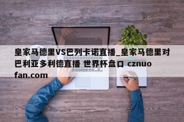 皇家马德里VS巴列卡诺直播_皇家马德里对巴利亚多利德直播 世界杯盘口 cznuofan.com