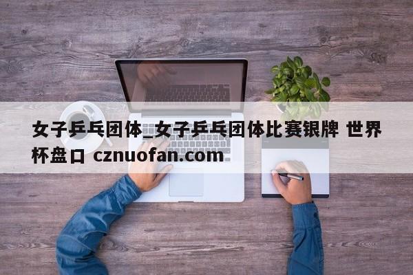 女子乒乓团体_女子乒乓团体比赛银牌 世界杯盘口 cznuofan.com