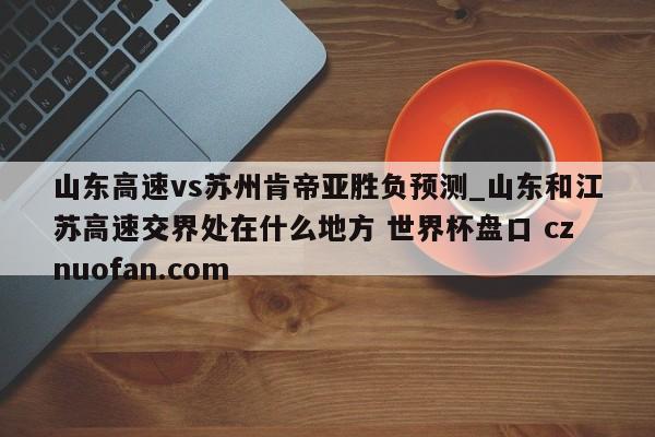 山东高速vs苏州肯帝亚胜负预测_山东和江苏高速交界处在什么地方 世界杯盘口 cznuofan.com
