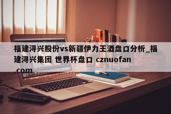 福建浔兴股份vs新疆伊力王酒盘口分析_福建浔兴集团 世界杯盘口 cznuofan.com