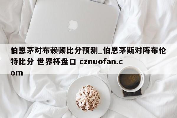 伯恩茅对布赖顿比分预测_伯恩茅斯对阵布伦特比分 世界杯盘口 cznuofan.com