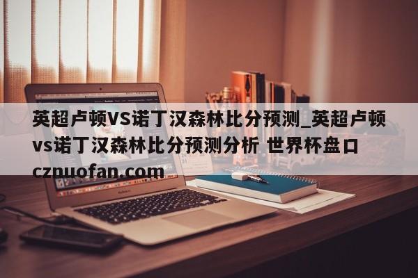 英超卢顿VS诺丁汉森林比分预测_英超卢顿vs诺丁汉森林比分预测分析 世界杯盘口 cznuofan.com