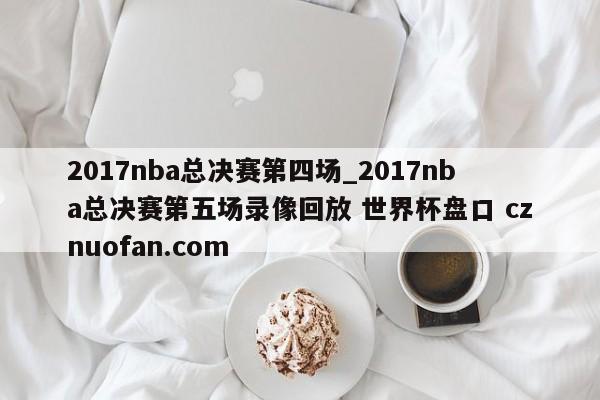 2017nba总决赛第四场_2017nba总决赛第五场录像回放 世界杯盘口 cznuofan.com